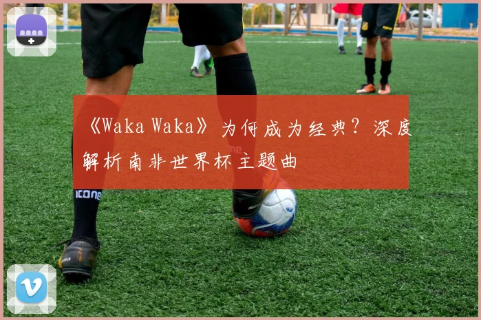 《Waka Waka》为何成为经典?深度解析南非世界杯主题曲