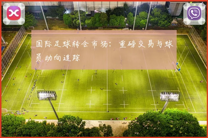 国际足球转会市场:重磅交易与球员动向追踪