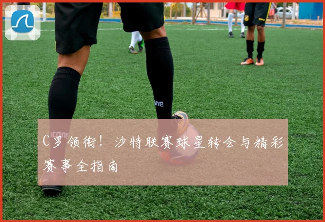 C罗领衔!沙特联赛球星转会与精彩赛事全指南