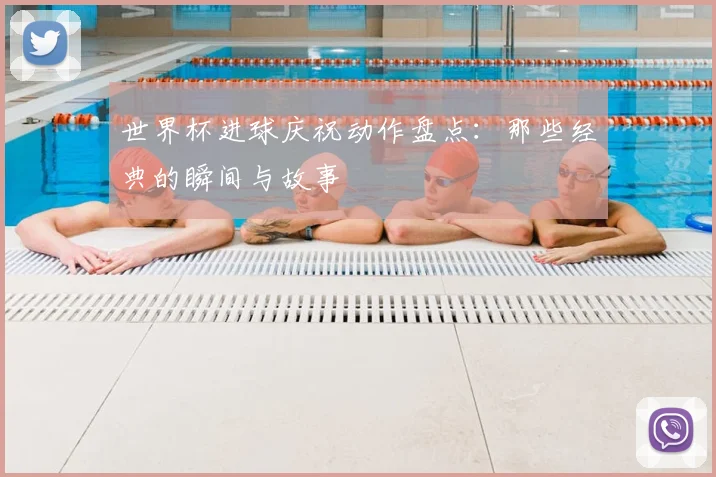 世界杯进球庆祝动作盘点:那些经典的瞬间与故事