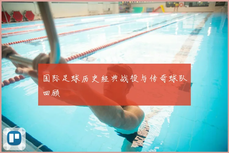 国际足球历史经典战役与传奇球队回顾