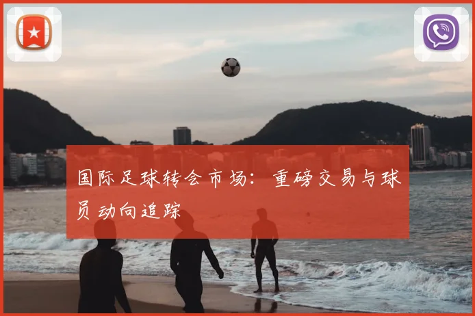 国际足球转会市场：重磅交易与球员动向追踪